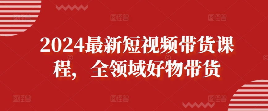 2024最新短视频带货课程，全领域好物带货网赚项目-副业赚钱-互联网创业-资源整合华本网创