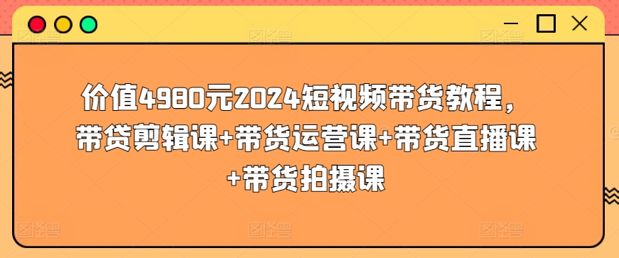 价值4980元2024短视频带货教程，带贷剪辑课+带货运营课+带货直播课+带货拍摄课网赚项目-副业赚钱-互联网创业-资源整合华本网创