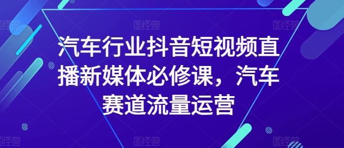 汽车行业抖音短视频直播新媒体必修课，汽车赛道流量运营网赚项目-副业赚钱-互联网创业-资源整合华本网创