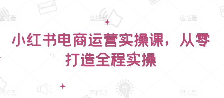 小红书电商运营实操课，​从零打造全程实操网赚项目-副业赚钱-互联网创业-资源整合华本网创