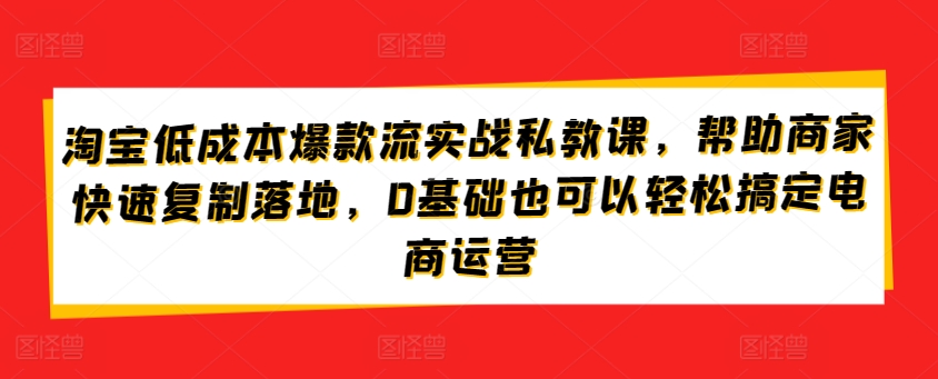 淘宝低成本爆款流实战私教课，帮助商家快速复制落地，0基础也可以轻松搞定电商运营网赚项目-副业赚钱-互联网创业-资源整合华本网创