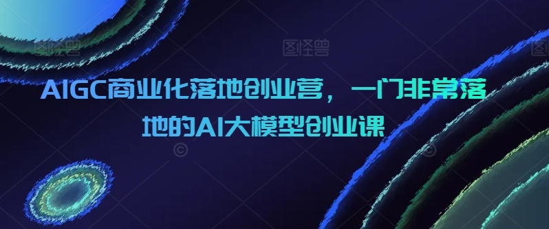 AIGC商业化落地创业营，一门非常落地的AI大模型创业课网赚项目-副业赚钱-互联网创业-资源整合华本网创