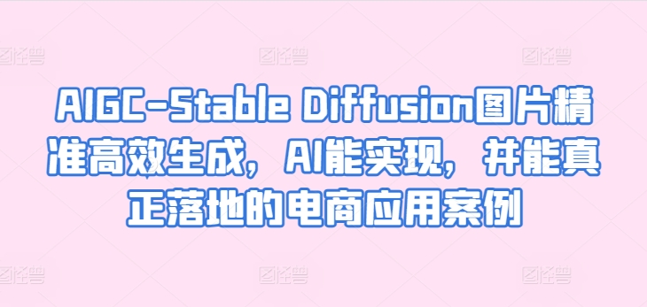 AIGC-Stable Diffusion图片精准高效生成，AI能实现，并能真正落地的电商应用案例网赚项目-副业赚钱-互联网创业-资源整合华本网创