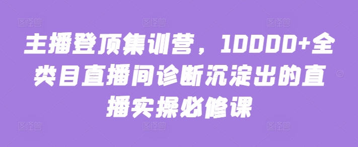 主播登顶集训营，10000+全类目直播间诊断沉淀出的直播实操必修课网赚项目-副业赚钱-互联网创业-资源整合华本网创