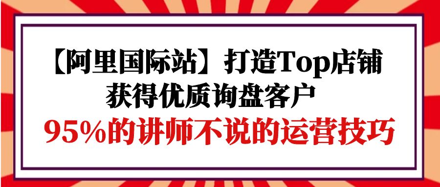 （9976期）【阿里国际站】打造Top店铺-获得优质询盘客户，95%的讲师不说的运营技巧网赚项目-副业赚钱-互联网创业-资源整合华本网创