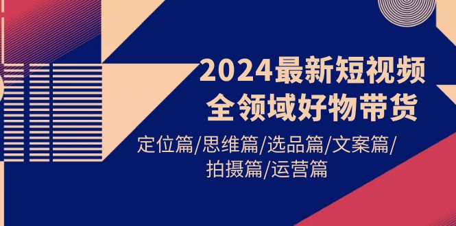 （9818期）2024最新短视频全领域好物带货 定位篇/思维篇/选品篇/文案篇/拍摄篇/运营篇网赚项目-副业赚钱-互联网创业-资源整合华本网创