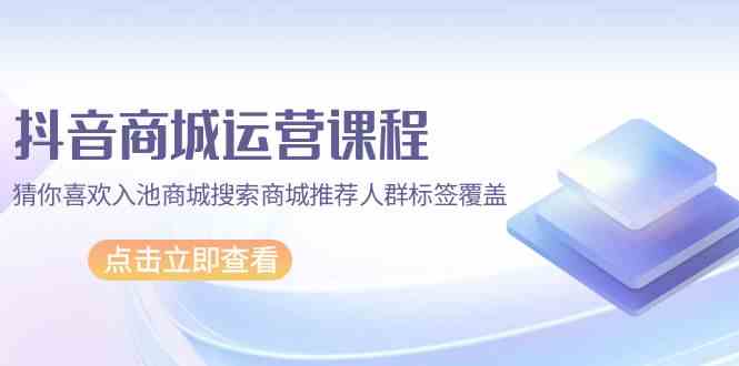 抖音商城运营课程，猜你喜欢入池商城搜索商城推荐人群标签覆盖（67节课）网赚项目-副业赚钱-互联网创业-资源整合华本网创