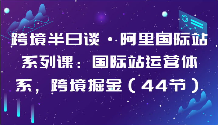 跨境半日谈·阿里国际站系列课：国际站运营体系，跨境掘金（44节）网赚项目-副业赚钱-互联网创业-资源整合华本网创