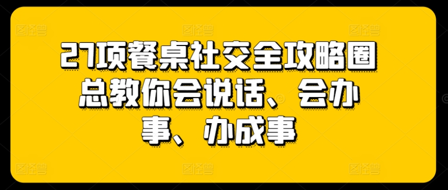 27项餐桌社交全攻略圈总教你会说话、会办事、办成事网赚项目-副业赚钱-互联网创业-资源整合华本网创