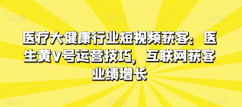 医疗大健康行业短视频获客：医生黄V号运营技巧，互联网获客业绩增长网赚项目-副业赚钱-互联网创业-资源整合华本网创