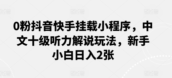 0粉抖音快手挂载小程序，中文十级听力解说玩法，新手小白日入2张网赚项目-副业赚钱-互联网创业-资源整合华本网创