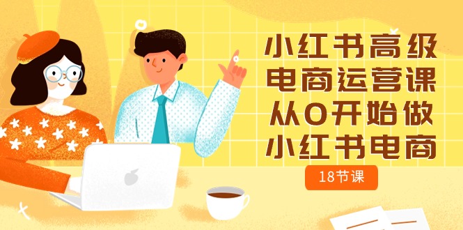 （10317期）小红书高级电商运营课，从0开始做小红书电商（18节课）网赚项目-副业赚钱-互联网创业-资源整合华本网创