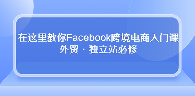 （10259期）在这里教你Facebook跨境电商入门课，外贸·独立站必修网赚项目-副业赚钱-互联网创业-资源整合华本网创