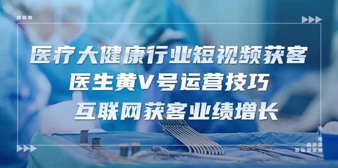 医疗大健康行业短视频获客：医生黄V号运营技巧 互联网获客业绩增长（15节）网赚项目-副业赚钱-互联网创业-资源整合华本网创