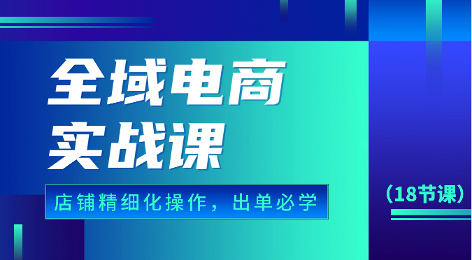 全域电商实战课，个人店铺精细化操作流程，出单必学内容（18节课）网赚项目-副业赚钱-互联网创业-资源整合华本网创