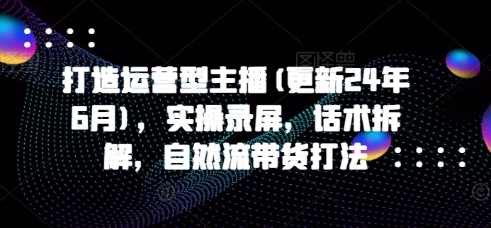 打造运营型主播(更新24年6月)，实操录屏，话术拆解，自然流带货打法网赚项目-副业赚钱-互联网创业-资源整合华本网创