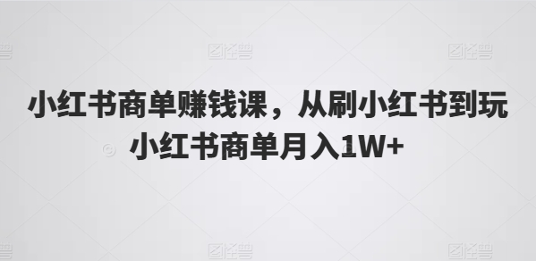 小红书商单赚钱课，从刷小红书到玩小红书商单月入1W+网赚项目-副业赚钱-互联网创业-资源整合华本网创