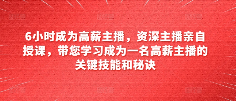 6小时成为高薪主播，资深主播亲自授课，带您学习成为一名高薪主播的关键技能和秘诀网赚项目-副业赚钱-互联网创业-资源整合华本网创