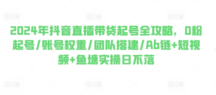 2024年抖音直播带货起号全攻略，0粉起号/账号权重/团队搭建/Ab链+短视频+鱼塘实操日不落网赚项目-副业赚钱-互联网创业-资源整合华本网创