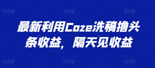 最新利用Coze洗稿撸头条收益，隔天见收益网赚项目-副业赚钱-互联网创业-资源整合华本网创