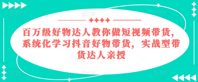 百万级好物达人教你做短视频带货，系统化学习抖音好物带货，实战型带货达人亲授网赚项目-副业赚钱-互联网创业-资源整合华本网创