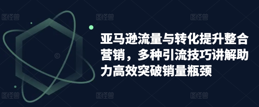 亚马逊流量与转化提升整合营销，多种引流技巧讲解助力高效突破销量瓶颈网赚项目-副业赚钱-互联网创业-资源整合华本网创