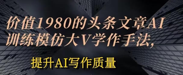 价值1980头条文章AI投喂训练模仿大v写作手法，提升AI写作质量网赚项目-副业赚钱-互联网创业-资源整合华本网创