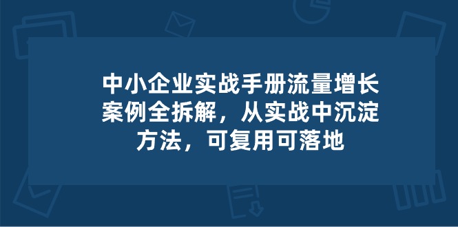 （10889期）中小 企业 实操手册-流量增长案例拆解，从实操中沉淀方法，可复用可落地网赚项目-副业赚钱-互联网创业-资源整合华本网创