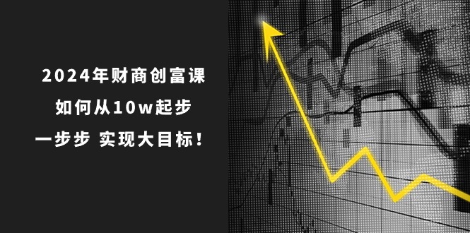 2024年财商创富课：如何从10w起步，一步步实现大目标！（7节完整版）网赚项目-副业赚钱-互联网创业-资源整合华本网创