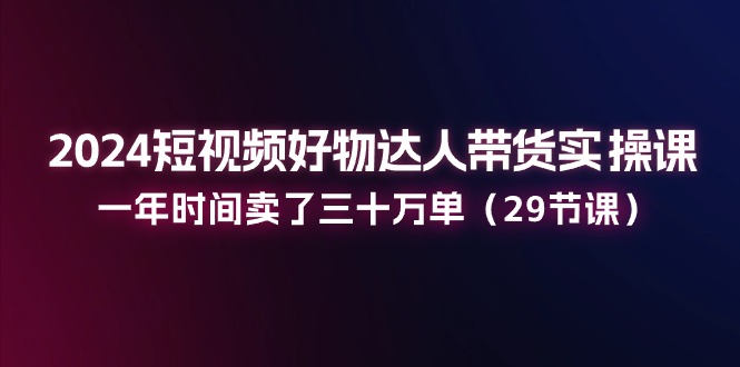 （11289期）2024短视频好物达人带货实操课：一年时间卖了三十万单（29节课）网赚项目-副业赚钱-互联网创业-资源整合华本网创