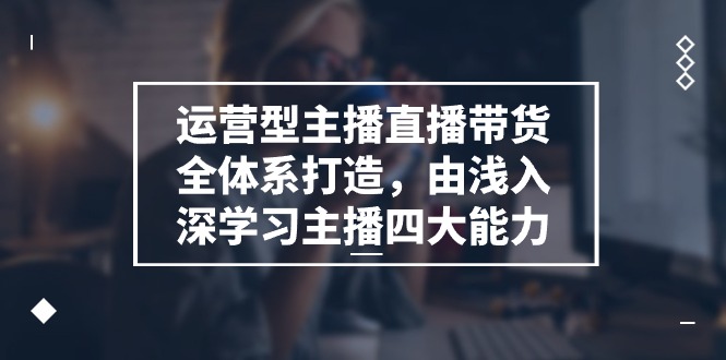 运营型主播直播带货全体系打造，由浅入深学习主播四大能力（9节）网赚项目-副业赚钱-互联网创业-资源整合华本网创