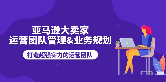 亚马逊大卖家运营团队管理&业务规划，打造超强实力的运营团队网赚项目-副业赚钱-互联网创业-资源整合华本网创