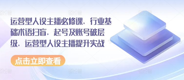 运营型人设主播必修课，行业基础术语扫盲，起号及账号破层级，运营型人设主播提升实战网赚项目-副业赚钱-互联网创业-资源整合华本网创