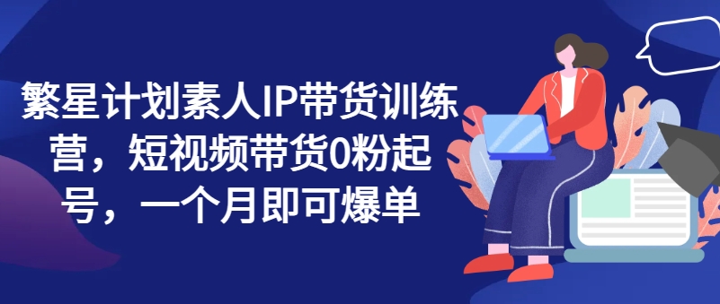 繁星计划素人IP带货训练营，短视频带货0粉起号，一个月即可爆单网赚项目-副业赚钱-互联网创业-资源整合华本网创