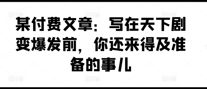 某付费文章：写在天下剧变爆发前，你还来得及准备的事儿网赚项目-副业赚钱-互联网创业-资源整合华本网创