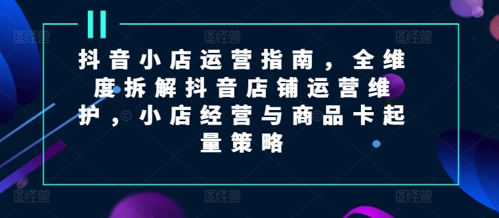 抖音小店运营指南，全维度拆解抖音店铺运营维护，小店经营与商品卡起量策略网赚项目-副业赚钱-互联网创业-资源整合华本网创