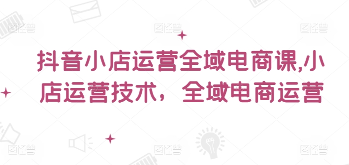 抖音小店运营全域电商课，​小店运营技术，全域电商运营网赚项目-副业赚钱-互联网创业-资源整合华本网创