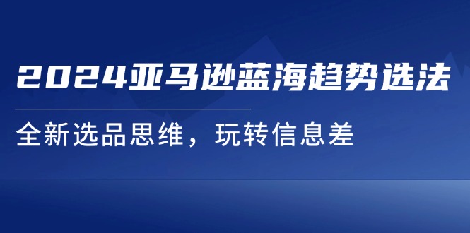 （11703期）2024亚马逊蓝海趋势选法，全新选品思维，玩转信息差网赚项目-副业赚钱-互联网创业-资源整合华本网创