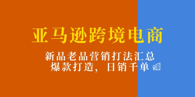 （11433期）亚马逊跨境电商：新品老品营销打法汇总，爆款打造，日销千单网赚项目-副业赚钱-互联网创业-资源整合华本网创