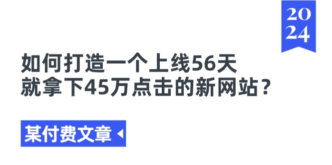 （11420期）某付费文章《如何打造一个上线56天就拿下45万点击的新网站？》网赚项目-副业赚钱-互联网创业-资源整合华本网创