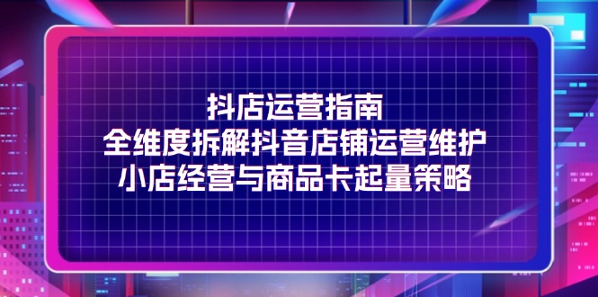 抖店运营指南，全维度拆解抖音店铺运营维护，小店经营与商品卡起量策略网赚项目-副业赚钱-互联网创业-资源整合华本网创