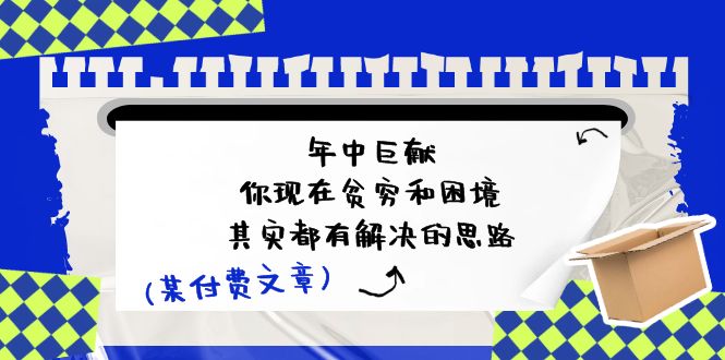 （11472期）某付费文：年中巨献-你现在贫穷和困境，其实都有解决的思路 (进来抄作业)网赚项目-副业赚钱-互联网创业-资源整合华本网创