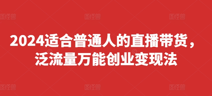 2024适合普通人的直播带货，泛流量万能创业变现法，上手快、落地快、起号快、变现快(更新8月)网赚项目-副业赚钱-互联网创业-资源整合华本网创