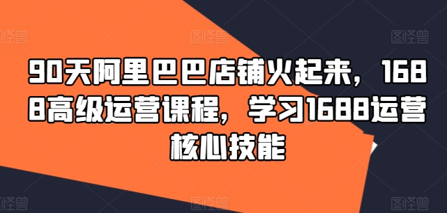 90天阿里巴巴店铺火起来，1688高级运营课程，学习1688运营核心技能网赚项目-副业赚钱-互联网创业-资源整合华本网创