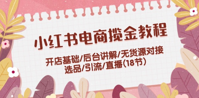 （12063期）小红书电商揽金教程：开店基础/后台讲解/无货源对接/选品/引流/直播(18节)网赚项目-副业赚钱-互联网创业-资源整合华本网创