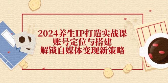 2024养生IP打造实战课：账号定位与搭建，解锁自媒体变现新策略网赚项目-副业赚钱-互联网创业-资源整合华本网创