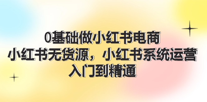 0基础做小红书电商，小红书无货源系统运营，入门到精通 (70节)网赚项目-副业赚钱-互联网创业-资源整合华本网创