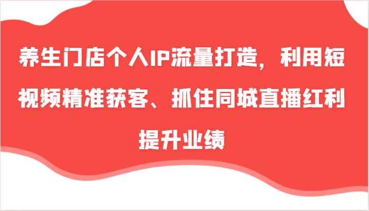 养生门店个人IP流量打造，利用短视频精准获客、抓住同城直播红利提升业绩（57节）网赚项目-副业赚钱-互联网创业-资源整合华本网创