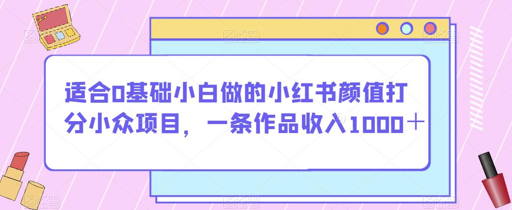 适合0基础小白做的小红书颜值打分小众项目，一条作品收入1000＋【揭秘】网赚项目-副业赚钱-互联网创业-资源整合华本网创