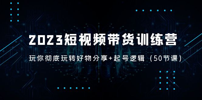 （5071期）2023短视频带货训练营：带你彻底玩转好物分享+起号逻辑（50节课）网赚项目-副业赚钱-互联网创业-资源整合华本网创